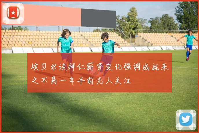 埃贝尔谈拜仁薪资变化强调成就来之不易一年半前无人关注