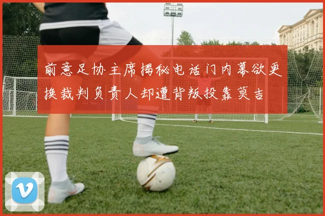 前意足协主席揭秘电话门内幕欲更换裁判负责人却遭背叛投靠莫吉