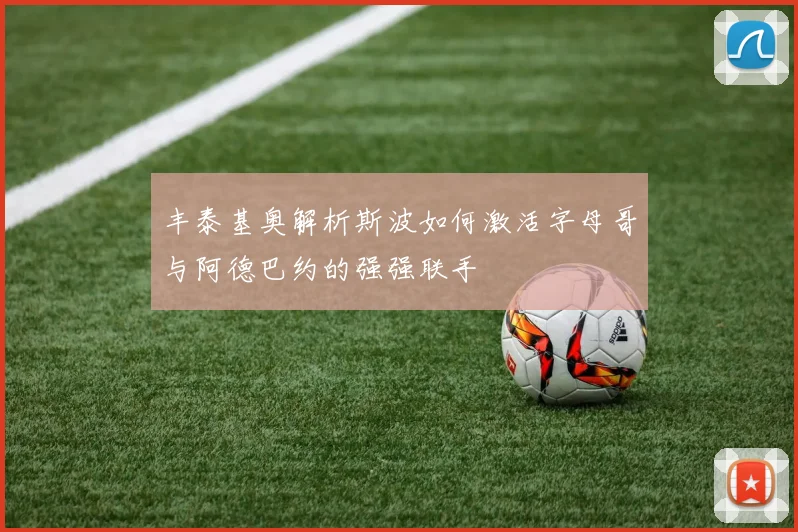 丰泰基奥解析斯波如何激活字母哥与阿德巴约的强强联手