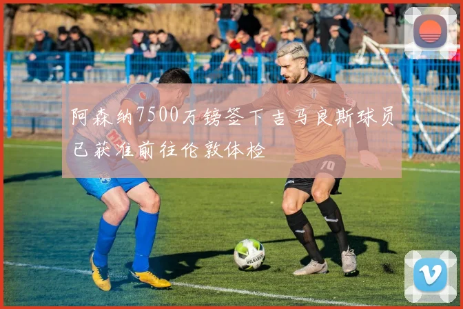 阿森纳7500万镑签下吉马良斯球员已获准前往伦敦体检