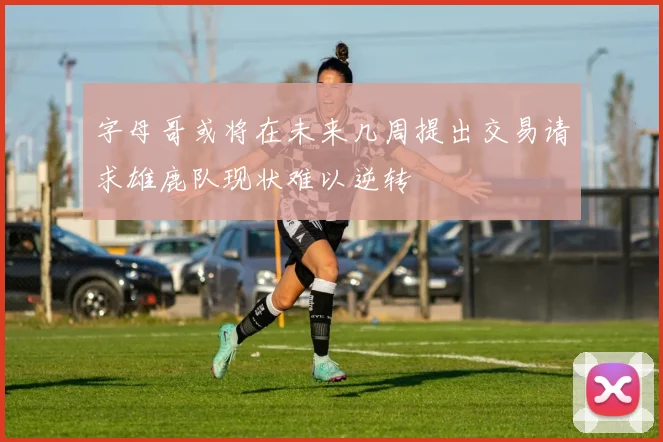 字母哥或将在未来几周提出交易请求雄鹿队现状难以逆转