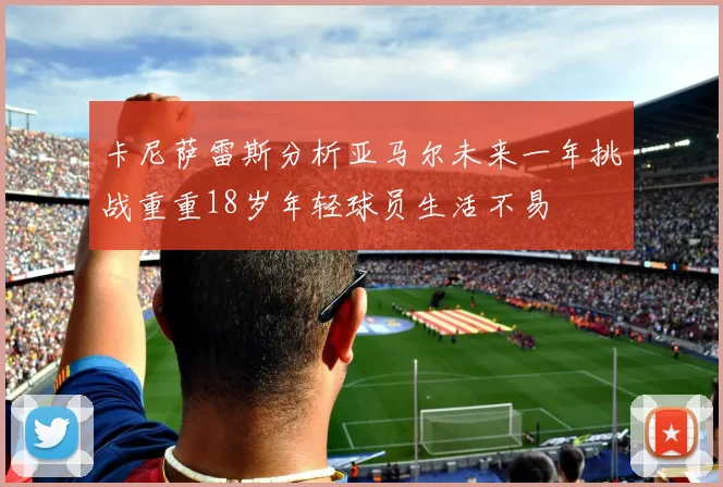 卡尼萨雷斯分析亚马尔未来一年挑战重重18岁年轻球员生活不易