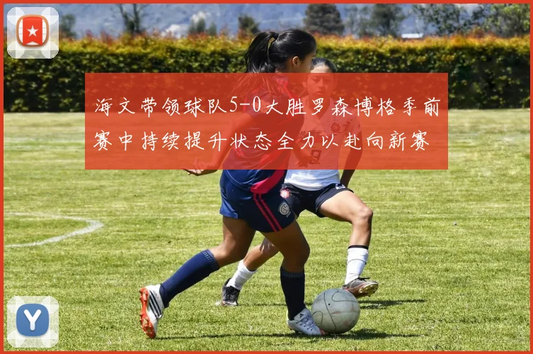 海文带领球队5-0大胜罗森博格季前赛中持续提升状态全力以赴向新赛季进发