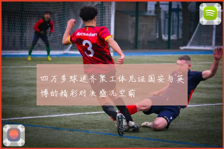 四万多球迷齐聚工体见证国安与英博的精彩对决盛况空前