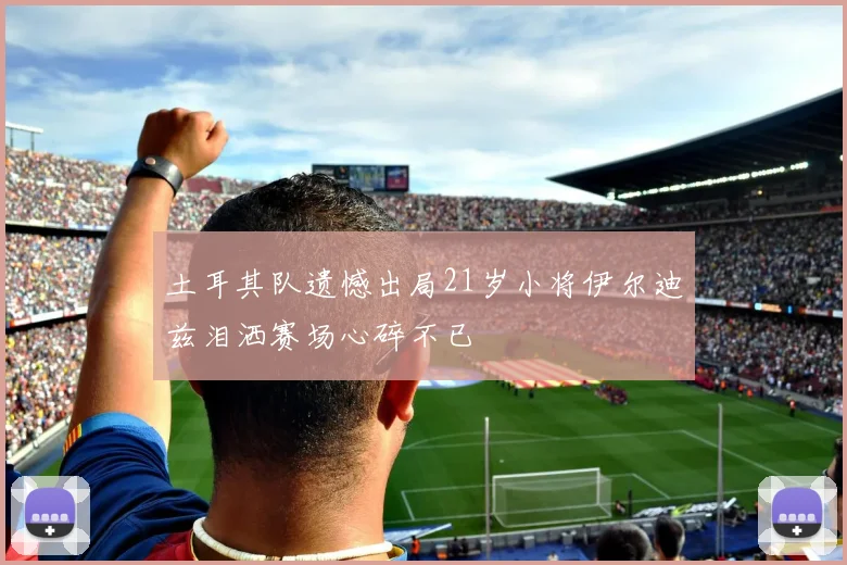 土耳其队遗憾出局21岁小将伊尔迪兹泪洒赛场心碎不已