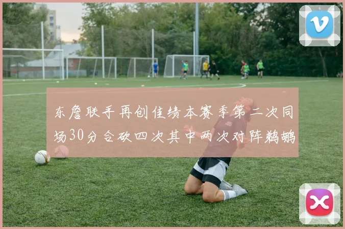 东詹联手再创佳绩本赛季第二次同场30分合砍四次其中两次对阵鹈鹕