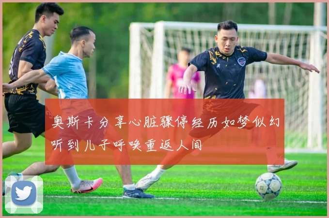 奥斯卡分享心脏骤停经历如梦似幻听到儿子呼唤重返人间
