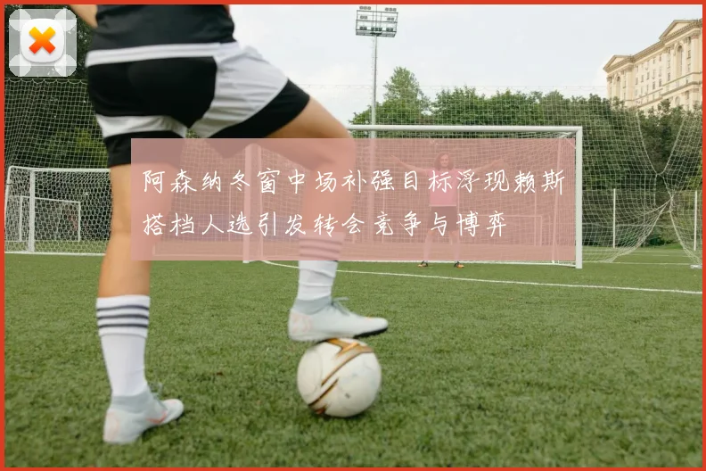 阿森纳冬窗中场补强目标浮现赖斯搭档人选引发转会竞争与博弈