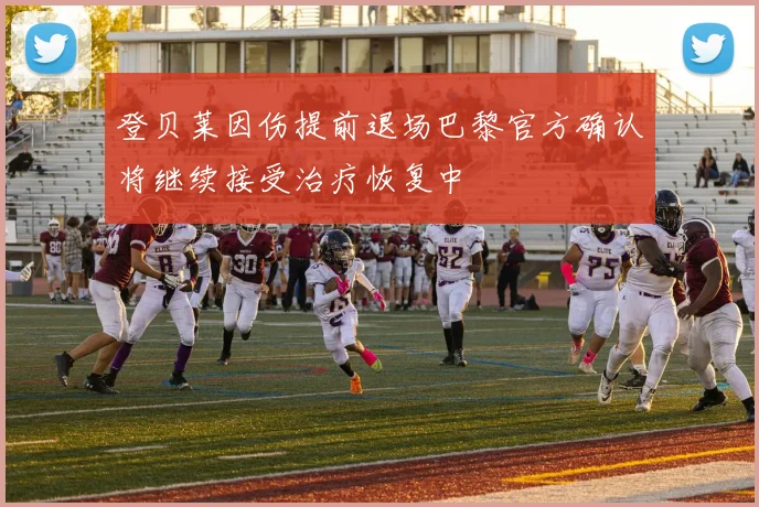 登贝莱因伤提前退场巴黎官方确认将继续接受治疗恢复中