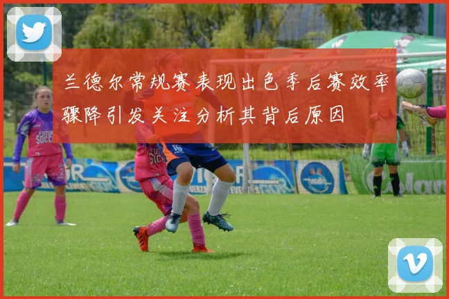 兰德尔常规赛表现出色季后赛效率骤降引发关注分析其背后原因