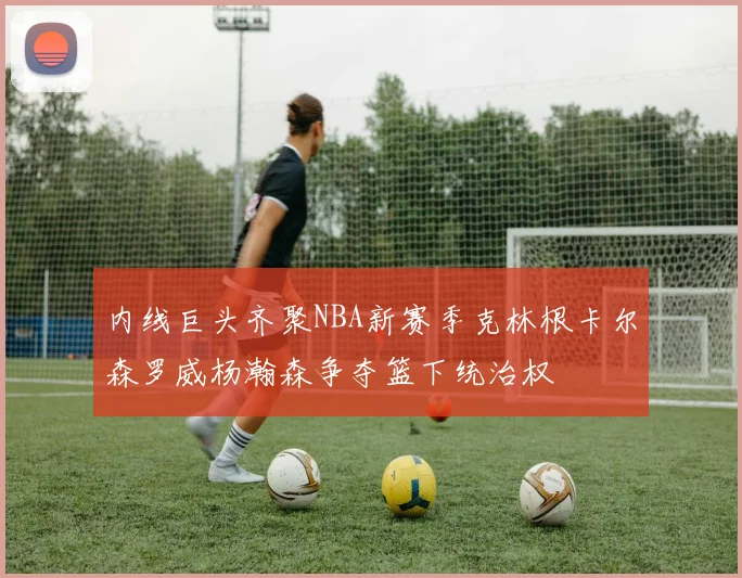 内线巨头齐聚NBA新赛季克林根卡尔森罗威杨瀚森争夺篮下统治权