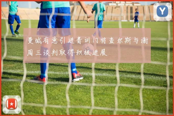 曼城有意引进青训门将查尔斯与谢周三谈判取得积极进展