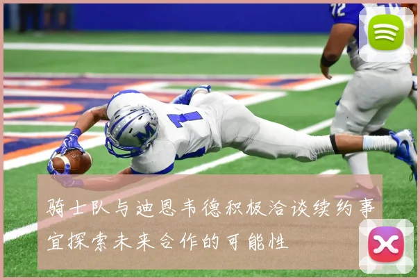 骑士队与迪恩韦德积极洽谈续约事宜探索未来合作的可能性