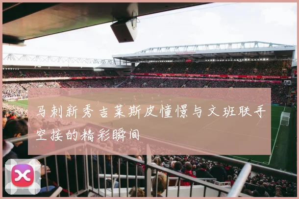 马刺新秀吉莱斯皮憧憬与文班联手空接的精彩瞬间