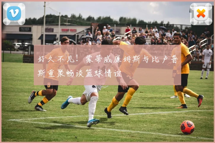 好久不见！蒙蒂威廉姆斯与比卢普斯重聚畅谈篮球情谊
