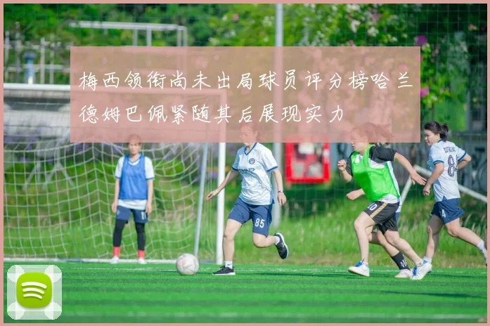 梅西领衔尚未出局球员评分榜哈兰德姆巴佩紧随其后展现实力