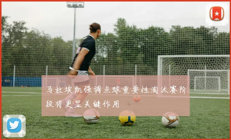 马杜埃凯强调点球重要性淘汰赛阶段将更显关键作用