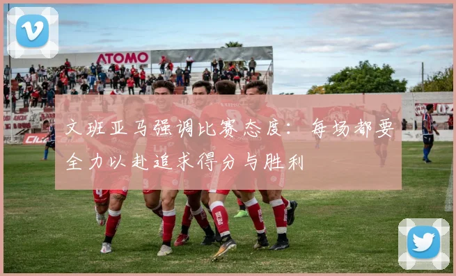 文班亚马强调比赛态度：每场都要全力以赴追求得分与胜利