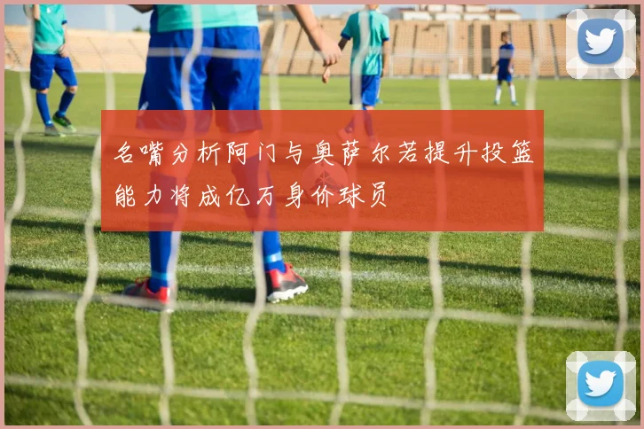 名嘴分析阿门与奥萨尔若提升投篮能力将成亿万身价球员