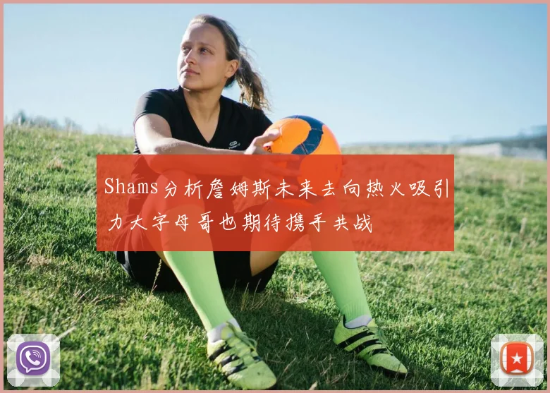 Shams分析詹姆斯未来去向热火吸引力大字母哥也期待携手共战