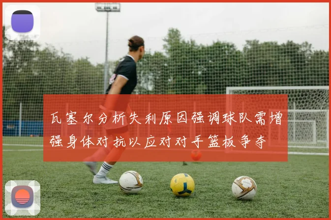 瓦塞尔分析失利原因强调球队需增强身体对抗以应对对手篮板争夺