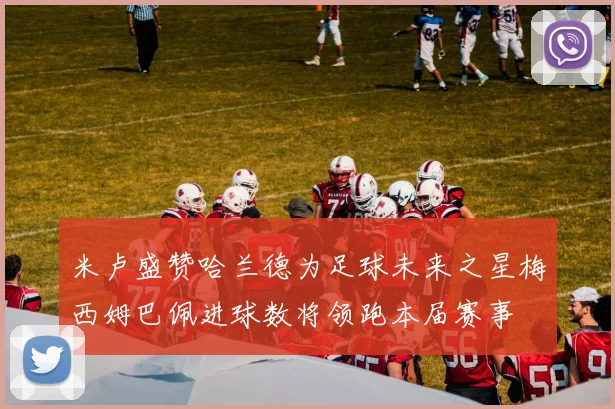 米卢盛赞哈兰德为足球未来之星梅西姆巴佩进球数将领跑本届赛事