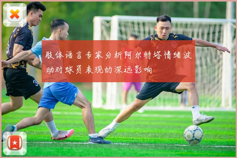 肢体语言专家分析阿尔特塔情绪波动对球员表现的深远影响