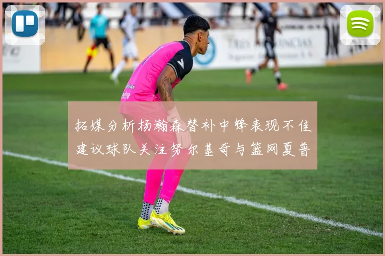 拓媒分析杨瀚森替补中锋表现不佳建议球队关注努尔基奇与篮网夏普