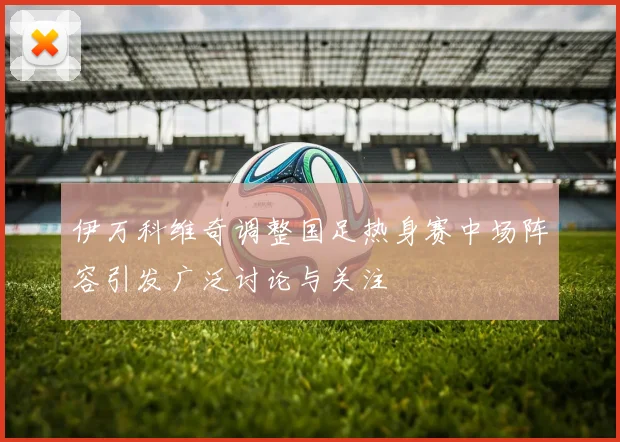 伊万科维奇调整国足热身赛中场阵容引发广泛讨论与关注