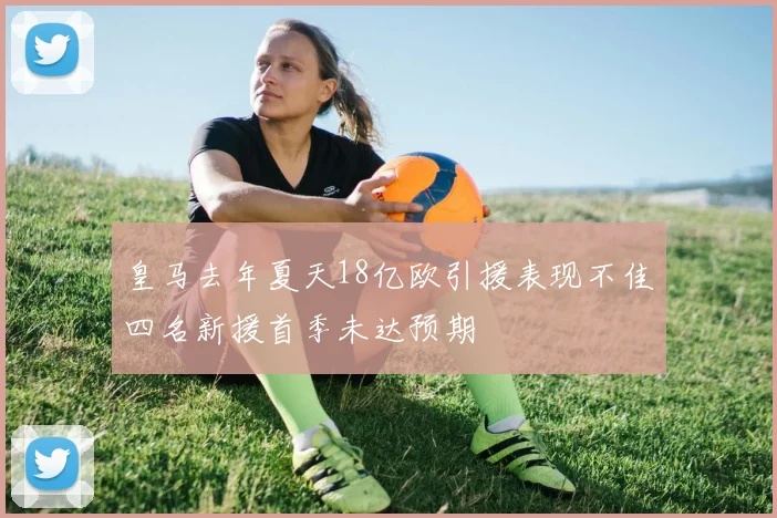 皇马去年夏天18亿欧引援表现不佳四名新援首季未达预期