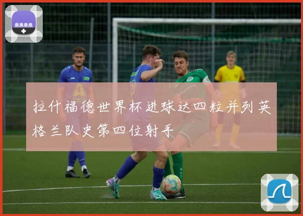 拉什福德世界杯进球达四粒并列英格兰队史第四位射手