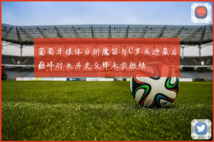 葡萄牙媒体分析魔笛与C罗或迎最后巅峰对决历史交锋未尝胜绩