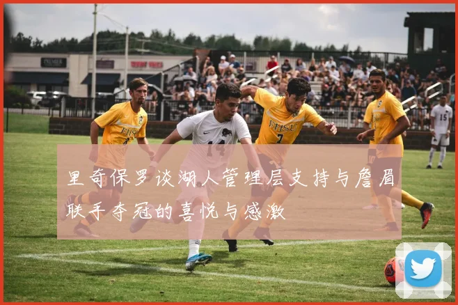 里奇保罗谈湖人管理层支持与詹眉联手夺冠的喜悦与感激